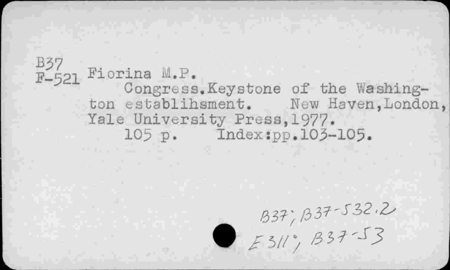 ﻿B$7
F-521
Fiorina M.P.
Congress.Keystone of the Washington establihsment. New Haven,London Yale University Press,1977.
105 p. Index:pp.109-105.
® Z5/// ^37^3